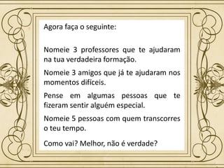 Agora faça o seguinte:
Nomeie 3 professores que te ajudaram
na tua verdadeira formação.
Nomeie 3 amigos que já te ajudaram nos
momentos difíceis.
Pense em algumas pessoas que te
fizeram sentir alguém especial.
Nomeie 5 pessoas com quem transcorres
o teu tempo.
Como vai? Melhor, não é verdade?
 