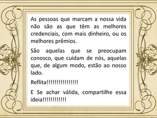 As pessoas que marcam a nossa vida
não são as que têm as melhores
credenciais, com mais dinheiro, ou os
melhores prêmios.
São aquelas que se preocupam
conosco, que cuidam de nós, aquelas
que, de algum modo, estão ao nosso
lado.
Reflita!!!!!!!!!!!!!!!!
E Se achar válida, compartilhe essa
ideia!!!!!!!!!!!!
 