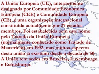 A União Europeia (UE), anteriormente designada por Comunidade Económica Europeia (CEE) e Comunidade Europeia (CE), é uma organização internacional constituída actualmente por 27 estados membros. Foi estabelecida com este nome pelo Tratado da União Europeia (normalmente conhecido como Tratado de Maastricht) em 1992, mas muitos aspectos desta união já existiam desde a década de 50. A União tem sedes em Bruxelas, Luxemburgo e Estrasburgo.   