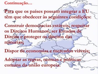 Continuação… Para que os países possam integrar a EU têm que obedecer às seguintes condições: Construir democracias estáveis, respeitar os Direitos Humanos, ser Estados de Direito e proteger os direitos das minorias; Dispor de economias e mercados viáveis; Adoptar as regras, normas e politicas comuns da união europeia. 
