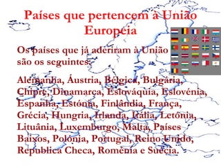 Países que pertencem à União Europeia Os países que já aderiram à União europeia são os seguintes: Alemanha, Áustria, Bélgica, Bulgária, Chipre, Dinamarca, Eslováquia, Eslovénia, Espanha, Estónia, Finlândia, França, Grécia, Hungria, Irlanda, Itália, Letónia, Lituânia, Luxemburgo, Malta, Países Baixos, Polónia, Portugal, Reino Unido, Republica Checa, Roménia e Suécia.  