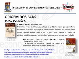 BANCO MEDICI. PODER,
DINHEIRO E ARTE NA
FLORENÇA DO SÉCULO XV.
Editora RECORD, 2008, 280p.
O BANCO MEDICI, Tim Parks, 2008.
* Tim Parks revela as intrigas, subterfúgios e qualidades morais que deram
fama aos Medici. Evocando a pujança do Renascimento florentino e o
círculo dessa família, cheio de artistas, papas e reis, 'O banco Medici' mostra
as origens da atividade bancária moderna e seu atribulado relacionamento
com a arte e a religião.
Abril Sangrento - Florença e o Complô Contra os Medici,
Lauro Martines, Imago, 2003.
* A tentativa de assassinar Lorenzo de Medici e a perseguição
política que se seguiu ao ataque.
ABRIL SANGRENTO.
FLORENÇA E O COMPLÔ
CONTRA OS MEDICI.
Editora IMAGO, 2003, 348p.
BANCO DOS MÉDICI
 