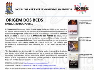 O Economista Muhammad Yunus, Prêmio Nobel da Paz em 2006, foi um visionário ao
apostar na concessão de microcrédito e no empreendedorismo para reduzir a miséria
em Bangladesh, onde ele nasceu e vive até hoje. Fundador do Grameen Bank, em
1976, e autor do livro O BANQUEIRO DOS POBRES (Ed. Ática), Yunus contribuiu de
forma decisiva para popularizar o microcrédito em todo o mundo. Segundo ele, o
empreendedorismo é uma solução mais eficaz do que programas assistencialistas,
como o Bolsa Família, para reduzir a pobreza. “Dar dinheiro para os pobres não é uma
solução para a miséria”, diz. “É uma forma de mascarar o problema.”
“Em Bangladesh, não se vive, sobrevive-se”. Foi a partir desse cenário desolador que
Yunus, então chefe do departamento de economia na Universidade de Chittagong, um
pequeno distrito no sudeste do país, em suas aulas, ensinava as teorias que se
propunham a resolver os grandes problemas da humanidade. Ele falava em milhões de
dólares como se fossem nada.
Um Mundo Sem Pobreza
Yunus,Muhammad
Ática Editora, 2008-263p.
O BANQUEIRO DOS POBRES
Yunus,Muhammad
Ática Editora , 2000-344p.
Criando um negocio social
Yunus,Muhammad
Elsevier Editora , 2010-232p.
BANQUEIRO DOS POBRES
 