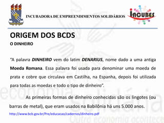“A palavra DINHEIRO vem do latim DENARIUS, nome dado a
uma antiga Moeda Romana. Essa palavra foi usada para denominar
uma moeda de prata e cobre que circulava em Castilha, na Espanha,
depois foi utilizada para todas as moedas e todo o tipo de dinheiro”.
As primeiras formas de dinheiro conhecidas são os lingotes
(ou barras de metal), que eram usados na Babilônia há uns 5.000
anos.
DINHEIRO
 