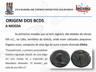 As primeiras moedas que se tem registro, são datadas do
século VIII a.C., na Lídia, território da Grécia, onde eram utilizados
pequenos lingotes ovais, composto de uma liga de ouro e prata
chamada Eletro.
“Provavelmente, a primeira personalidade
histórica registrada através de uma efígie
em uma moeda, foi o Imperador da
Macedônia Alexandre, “O Grande”, por
volta do ano 330 a.C”.
A MOEDA
 