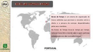 Banco de Tempo: é um sistema de organização de
trocas solidárias que promove o encontro entre a
oferta e a procura de serviços disponibilizados
pelos seus membros.
No Banco de Tempo troca-se tempo por tempo;
todas as horas têm o mesmo valor e quem participa
compromete-se a dar e a receber tempo.
PORTUGAL
 
