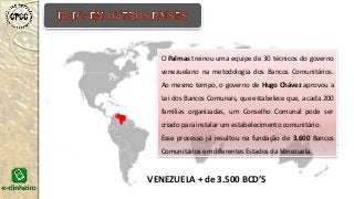 VENEZUELA + de 3.500 BCD’S
O Palmas treinou uma equipe de 30 técnicos do governo
venezuelano na metodologia dos Bancos Comunitários.
Ao mesmo tempo, o governo de Hugo Chávez aprovou a
Lei dos Bancos Comunais, que estabelece que, a cada 200
famílias organizadas, um Conselho Comunal pode ser
criado para instalar um estabelecimento comunitário.
Esse processo já resultou na fundação de 3.600 Bancos
Comunitários em diferentes Estados da Venezuela.
 