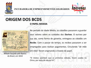 No período da Idade Média, os cidadãos passaram
a guardar seus valores sobre os cuidados dos
Ourives. O ourives por sua vez, como forma de
garantia, entregava ao cidadão um Recibo. Com o
passar do tempo, os recibos passaram a ser
empregados para realizar pagamentos. Circulando
“de mão em mão” foram originando à moeda de
papel.
“O relatos apontam que as primeiras cédulas, foram usadas na
China, por volta do século VII”.
Bilhete lançado pelo Banco
do Brasil, em 1810
O PAPEL MOEDA
 