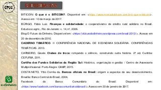 BITICOIN. O que é o BITICOIN?. Disponível em: <https://www.mercadobitcoin.com.br/o-que-e-bitcoin/>.
Acesso em: 10 de março de 2017.
BÚRIGO, Fábio Luiz. Finanças e solidariedade: o cooperativismo de crédito rural solidário no Brasil.
Estud.soc.agric., Rio de Janeiro: v. 14, n², 2006.
Blog O Futuro do Dinheiro. Disponível em: <https://ofuturododinheiro.wordpress.com/brasil-2012/>. Acesso em
20 de dezembro de 2016.
CADERNO TEMÁTICO. II CONFERÊNCIA NACIONAL DE ECONOMIA SOLIDÁRIA. CONFERÊNCIAS
TEMÁTICAS. 2010.
CARNEIRO, Gisele. Clubes de troca: rompendo o silêncio, construindo outra história. 2ª ed. Curitiba:
CEFURIA, 2011.
Cartilha dos Fundos Solidários da Região Sul: Histórico, organização e gestão / Centro de Assessoria
Multiprofissional. Porto Alegre: CAMP, 2015.
COSTA NETO, Yttio Corrêa da. Bancos oficiais no Brasil: origem e aspectos de seu desenvolvimento.
Brasília: Banco Central do Brasil, 2004.
Facebook do Banco Comunitário do Brasil. Disponível em:
<https://www.facebook.com/bancocomunitariodobrasil/>. Acesso em 20 de janeiro de 2017.
 