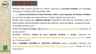 FRANÇA FILHO, Genauto Carvalho de; LAVILLE, Jean-Louis. A economia Solidária: uma abordagem
internacional. Porto Alegre: Editora da UFRGS, 2004.
______. Bancos Comunitários de Desenvolvimento (BCD’s) como expressão de finanças solidárias:
por uma outra abordagem da inclusão financeira. 1ª edição. Fortaleza: Arte Visual. 2013.
FREIRE, Marusa Vasconcelos. MOEDAS SOCIAIS: CONTRIBUTO EM PROL DE UM MARCO LEGAL E
REGULATÓRIO PARA AS MOEDAS SOCIAIS CIRCULANTES LOCAIS NO BRASIL. Faculdade de Direito -
Universidade de Brasília: 2010.
GRAAL.ORG. Banco do Tempo. Disponível em: <http://www.graal.org.pt/projecto.php?id=2>. Acesso em: 10
de março de 2017.
GOVERNO FEDERAL. Clubes de troca negociam produtos e serviços. Disponível em:
<http://www.brasil.gov.br/cidadania-e-justica/2012/04/clubes-de-troca-negociam-produtos-e-servicos>. Acesso
em: 10 de março de 2017.
IPEIA. ECONOMIA SOLIDÁRIA E POLÍTICAS PÚBLICAS: bancos comunitários. Disponível em:
<http://repositorio.ipea.gov.br/bitstream/11058/4059/1/bmt41_10_Eco_Bancos_41.pdf >. Acesso em: 10 de
março de 2017.
 