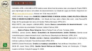 INCUBES-UFPB. A INCUBES-UFPB realizou neste último final de semana mais uma etapa do Projeto PAIES,
para implantação do banco comunitário de desenvolvimento na Cidade de Lagoa de Dentro. Disponível em:
<Bhttp://www.ufpb.br/incubes/>. Acesso em: 10 de março de 2017.
JOSÉ CARLOS, Araújo Lima. BANCOS COMUNITÁRIOS E MOEDA SOCIAL COMO POLÍTICA PÚBLICA
PARA O DESENVOLVIMENTO LOCAL – Um Estudo de Caso sobre o Bairro São José - João Pessoa-PB.
Artigo de Pós-graduação lato sensu em Gestão Pública Municipal, UFPB, 2011.
MELO NETO, João Joaquim e MAGALHÃES, Sandra. Bancos comunitários de desenvolvimento – uma
rede sob controle da comunidade. Fortaleza: Instituto Palmas, 2006.
______. Bairros Pobres, Ricas Soluções: Banco Palmas Ponto a Ponto. Fortaleza. 2003.
RAPOSO, Jaciara Gomes. Banco Comunitário de Desenvolvimento Jardim Botânico: Gestão social
comunitária para o desenvolvimento local. João Pessoa: Dissertação de Mestrado, UFPB, 2014.
RIGO, Ariádne Scalfoni. Moedas sociais e bancos comunitários no Brasil: aplicações e implicações,
teóricas e práticas. Salvador: Tese de Doutorado-UFBA, 2014.
SANTOS, Daniel Pereira dos. O rádio e a mudança comunitária. Pará de Minas: Virtual Book. 2013.
SILVA JR, Jeová Torres (ORG). Gestão Social Práticas em Debate, Teorias em Construção. 1ª Edição.
Juazeiro do Norte: Coleção Enapegs V1, 2008.
 