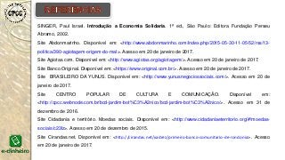 SINGER, Paul Israel. Introdução a Economia Solidaria. 1ª ed., São Paulo: Editora Fundação Perseu
Abramo, 2002.
Site Abdonmarinho. Disponível em: <http://www.abdonmarinho.com/index.php/2015-05-30-11-05-52/rss/13-
politica/390-agiotagem-origem-do-mal>. Acesso em 20 de janeiro de 2017.
Site Agiotas.com. Disponível em: <http://www.agiotas.org/agiotagem/>. Acesso em 20 de janeiro de 2017.
Site Banco Original. Disponível em: <https://www.original.com.br/>. Acesso em 20 de janeiro de 2017.
Site BRASILEIRO DA YUNUS. Disponível em: <http://www.yunusnegociossociais.com/>. Acesso em 20 de
janeiro de 2017.
Site CENTRO POPULAR DE CULTURA E COMUNICAÇÃO. Disponível em:
<http://cpcc.webnode.com.br/bcd-jardim-bot%C3%A2nico/bcd-jardim-bot%C3%A2nico/>. Acesso em 31 de
dezembro de 2016.
Site Cidadania e território. Moedas sociais. Disponível em: <http://www.cidadaniaeterritorio.org/#!moedas-
sociais/c23lz>. Acesso em 20 de dezembro de 2015.
Site Cirandas.net. Disponível em: <http://cirandas.net/xadrez/primeiro-banco-comunitario-de-rondonia>. Acesso
em 20 de janeiro de 2017.
 