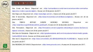 Site Conta em Banco. Disponível em: <http://contaembanco.com.br/servicos/contas-online-sem-tarifas-
digiconta-x-iconta-x-pacote-digital/>. Acesso em 20 de janeiro de 2017.
Site Digio.com. Disponível em: <https://www.digio.com.br/>. Acesso em 20 de janeiro de 2017.
Site E--konomista. Disponível em: <http://www.e-konomista.com.br/d/bancos-digitais/>. Acesso em 20 de
janeiro de 2017.
Site FEBES. ARTIGO SOBRE MOEDAS SOCIAIS. Disponível em:
<http://www.fbes.org.br/biblioteca22/rel_parte2.pdf>. Acesso em 20 de dezembro de 2015.
Site Finnovation. Disponível em: <http://finnovation.com.br/o-papel-do-onboarding-no-avanco-dos-bancos-
digitais-no-brasil/>. Acesso em 20 de janeiro de 2017.
Site Guia do Estudante. Disponível em: <http://guiadoestudante.abril.com.br/aventuras-historia/medici-grande-
familia-485434.shtml>. Acesso em 20 de janeiro de 2017.
Site Isto É. Disponível em: <http://istoe.com.br/2220_OS+BANQUEIROS+DE+FLORENCA/>. Acesso em 20
de janeiro de 2017
Site MUNDIAL DA YUNUS. Disponível em: <http://www.yunussb.com/>. Acesso em 20 de janeiro de 2017.
 