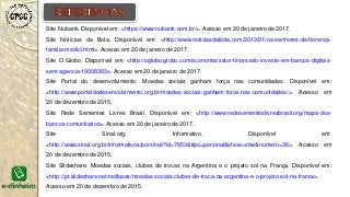 Site Nubank. Disponível em: <https://www.nubank.com.br/>. Acesso em 20 de janeiro de 2017.
Site Notícias da Bota. Disponível em: <http://www.noticiasdabota.com/2013/01/os-senhores-de-florenca-
familia-medici.html>. Acesso em 20 de janeiro de 2017.
Site O Globo. Disponível em: <http://oglobo.globo.com/economia/setor-financeiro-investe-em-bancos-digitais-
sem-agencia-19008383>. Acesso em 20 de janeiro de 2017.
Site Portal do desenvolvimento. Moedas sociais ganham força nas comunidades. Disponível em:
<http://www.portaldodesenvolvimento.org.br/moedas-sociais-ganham-forca-nas-comunidades/>. Acesso em
20 de dezembro de 2015.
Site Rede Sementes Livres Brasil. Disponível em: <http://www.redesementeslivresbrasil.org/mapa-dos-
bancos-comunitarios>. Acesso em 20 de janeiro de 2017.
Site Sinal.org. Informativo. Disponível em:
<http://www.sinal.org.br/informativos/porsinal/?id=7853&tipo=porsinal&show=shw&numero=36>. Acesso em
20 de dezembro de 2015.
Site Slideshare. Moedas sociais, clubes de trocas na Argentina e o projeto sol na França. Disponível em:
<http://pt.slideshare.net/redlases/moedas-sociais-clubes-de-troca-na-argentina-e-o-projeto-sol-na-franca>.
Acesso em 20 de dezembro de 2015.
 