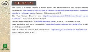 Site UNISINOS. Finanças solidárias e moedas sociais, uma entrevista especial com Heloisa Primavera.
Disponível em: <http://www.ihu.unisinos.br/noticias/2547-financas-solidarias-e-moedas-sociais-uma-entrevista-
especial-com-heloisa-primavera>. Acesso em 20 de dezembro de 2015.
Site Viva Toscana. Disponível em: <http://www.vivatoscana.com.br/2015/03/mas-enfim-quem-sao-os-
medicis.html>. Acesso em 20 de janeiro de 2017.
Site Wucambio. Disponível em: <http://www.wucambio.com.br/>. Acesso em 20 de janeiro de 2017.
Vídeo A Ascensão do Dinheiro. Disponível em: <https://www.youtube.com/watch?v=LPnn2OBYIRY>. Acesso
em 20 de janeiro de 2017.
Vídeo A História do Grameen Bank. Disponível em: <https://www.youtube.com/watch?v=Md12zaRCCnA>.
Acesso em 20 de janeiro de 2017.
 