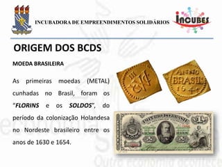 As primeiras moedas (METAL)
cunhadas no Brasil, foram os
“FLORINS e os SOLDOS”, do
período da colonização
Holandesa no Nordeste brasileiro
entre os anos de 1630 e 1654.
MOEDA BRASILEIRA
 
