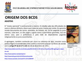 O ”modus operandi” é praticamente o mesmo. O cidadão sabe das
dificuldades do outro e oferece dinheiro, dizem que a taxa de juros é tantos
por cento. Em garantia recebe documentos de carros, assinados, de
imóveis, etc. Se for pagando os juros mensais, tudo bem, se não pagar o
agiota toma o patrimônio garantido, isso em último caso, pois a preferência
é pela rede de dependentes pagando religiosamente os juros escorchantes.
A agiotagem, também conhecida por usura ou cobrança de ágio, consiste
numa pratica ilegal e é considerada crime contra a economia popular no
Brasil, de acordo com o artigo 4º da lei nº 1.521 de 26 de dezembro de
1951.
A Ascensão do Dinheiro
Ferguson,Niall.
Planeta do Brasil, 2013 -
424 páginas.
AGIOTAS
 