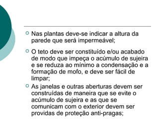  Nas plantas deve-se indicar a altura da
parede que será impermeável;
 O teto deve ser constituído e/ou acabado
de modo que impeça o acúmulo de sujeira
e se reduza ao mínimo a condensação e a
formação de mofo, e deve ser fácil de
limpar;
 As janelas e outras aberturas devem ser
construídas de maneira que se evite o
acúmulo de sujeira e as que se
comunicam com o exterior devem ser
providas de proteção anti-pragas;
 