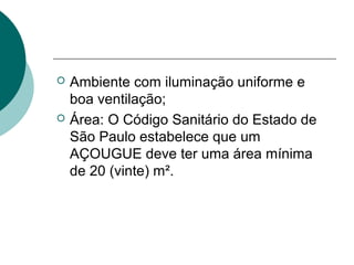  Ambiente com iluminação uniforme e
boa ventilação;
 Área: O Código Sanitário do Estado de
São Paulo estabelece que um
AÇOUGUE deve ter uma área mínima
de 20 (vinte) m².
 