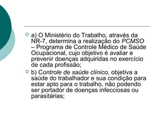  a) O Ministério do Trabalho, através da
NR-7, determina a realização do PCMSO
– Programa de Controle Médico de Saúde
Ocupacional, cujo objetivo é avaliar e
prevenir doenças adquiridas no exercício
de cada profissão;
 b) Controle de saúde clínico, objetiva a
saúde do trabalhador e sua condição para
estar apto para o trabalho, não podendo
ser portador de doenças infecciosas ou
parasitárias;
 