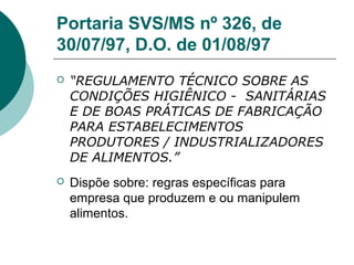 Portaria SVS/MS nº 326, de
30/07/97, D.O. de 01/08/97
 “REGULAMENTO TÉCNICO SOBRE AS
CONDIÇÕES HIGIÊNICO - SANITÁRIAS
E DE BOAS PRÁTICAS DE FABRICAÇÃO
PARA ESTABELECIMENTOS
PRODUTORES / INDUSTRIALIZADORES
DE ALIMENTOS.”
 Dispõe sobre: regras específicas para
empresa que produzem e ou manipulem
alimentos.
 