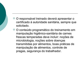  O responsável treinado deverá apresentar o
certificado à autoridade sanitária, sempre que
solicitado.
 O conteúdo programático do treinamento em
manipulação higiênico-sanitária de carnes
frescas temperadas deve incluir: noções de
microbiologia, noções sobre doenças
transmitidas por alimentos, boas práticas de
manipulação de alimentos, controle de
pragas, segurança do trabalhador.
 