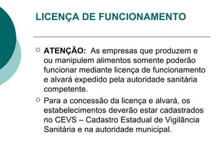 LICENÇA DE FUNCIONAMENTO
 ATENÇÃO: As empresas que produzem e
ou manipulem alimentos somente poderão
funcionar mediante licença de funcionamento
e alvará expedido pela autoridade sanitária
competente.
 Para a concessão da licença e alvará, os
estabelecimentos deverão estar cadastrados
no CEVS – Cadastro Estadual de Vigilância
Sanitária e na autoridade municipal.
 
