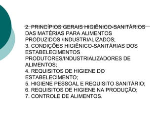 2. PRINCÍPIOS GERAIS HIGIÊNICO-SANITÁRIOS
DAS MATÉRIAS PARA ALIMENTOS
PRODUZIDOS /INDUSTRIALIZADOS;
3. CONDIÇÕES HIGIÊNICO-SANITÁRIAS DOS
ESTABELECIMENTOS
PRODUTORES/INDUSTRIALIZADORES DE
ALIMENTOS;
4. REQUISITOS DE HIGIENE DO
ESTABELECIMENTO;
5. HIGIENE PESSOAL E REQUISITO SANITÁRIO;
6. REQUISITOS DE HIGIENE NA PRODUÇÃO;
7. CONTROLE DE ALIMENTOS.
 