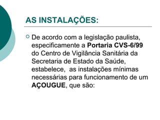 AS INSTALAÇÕES:
 De acordo com a legislação paulista,
especificamente a Portaria CVS-6/99
do Centro de Vigilância Sanitária da
Secretaria de Estado da Saúde,
estabelece, as instalações mínimas
necessárias para funcionamento de um
AÇOUGUE, que são:
 