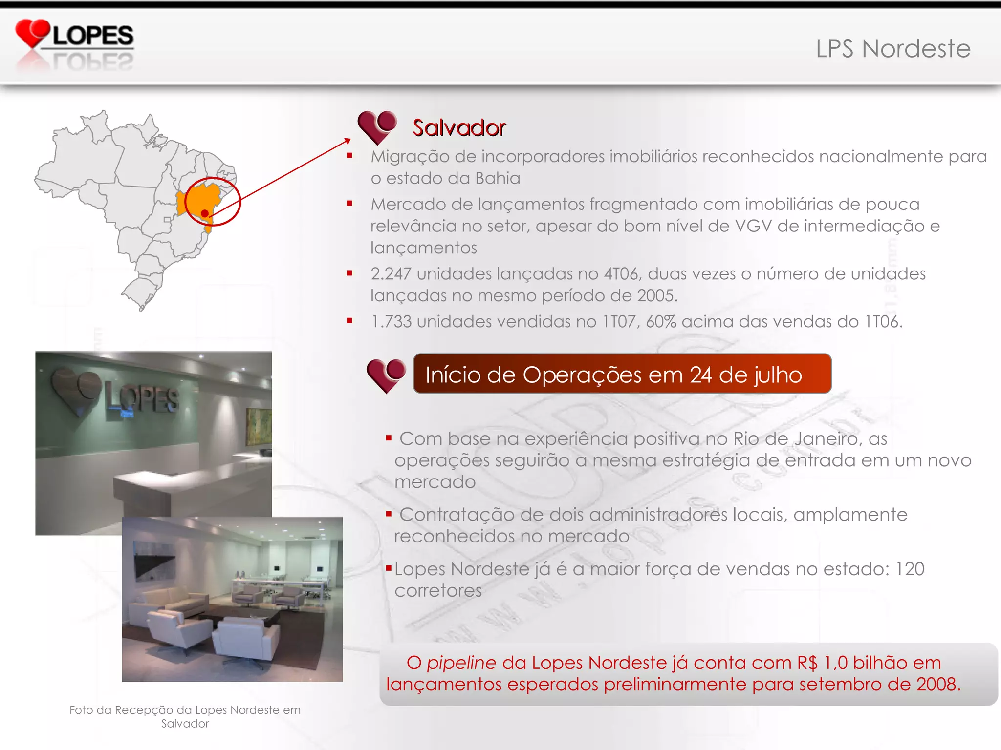 LPS Nordeste   Salvador Migração de incorporadores imobiliários reconhecidos nacionalmente para o estado da Bahia Mercado de lançamentos fragmentado com imobiliárias de pouca relevância no setor, apesar do bom nível de VGV de intermediação e lançamentos 2.247 unidades lançadas no 4T06, duas vezes o número de unidades lançadas no mesmo período de 2005.  1.733 unidades vendidas no 1T07, 60% acima das vendas do 1T06. O  pipeline  da Lopes Nordeste já conta com R$ 1,0 bilhão em lançamentos esperados preliminarmente para setembro de 2008. Início de Operações em 24 de julho Com base na experiência positiva no Rio de Janeiro, as operações seguirão a mesma estratégia de entrada em um novo mercado Contratação de dois administradores locais, amplamente reconhecidos no mercado Lopes Nordeste já é a maior força de vendas no estado: 120 corretores Foto da Recepção da Lopes Nordeste em Salvador 