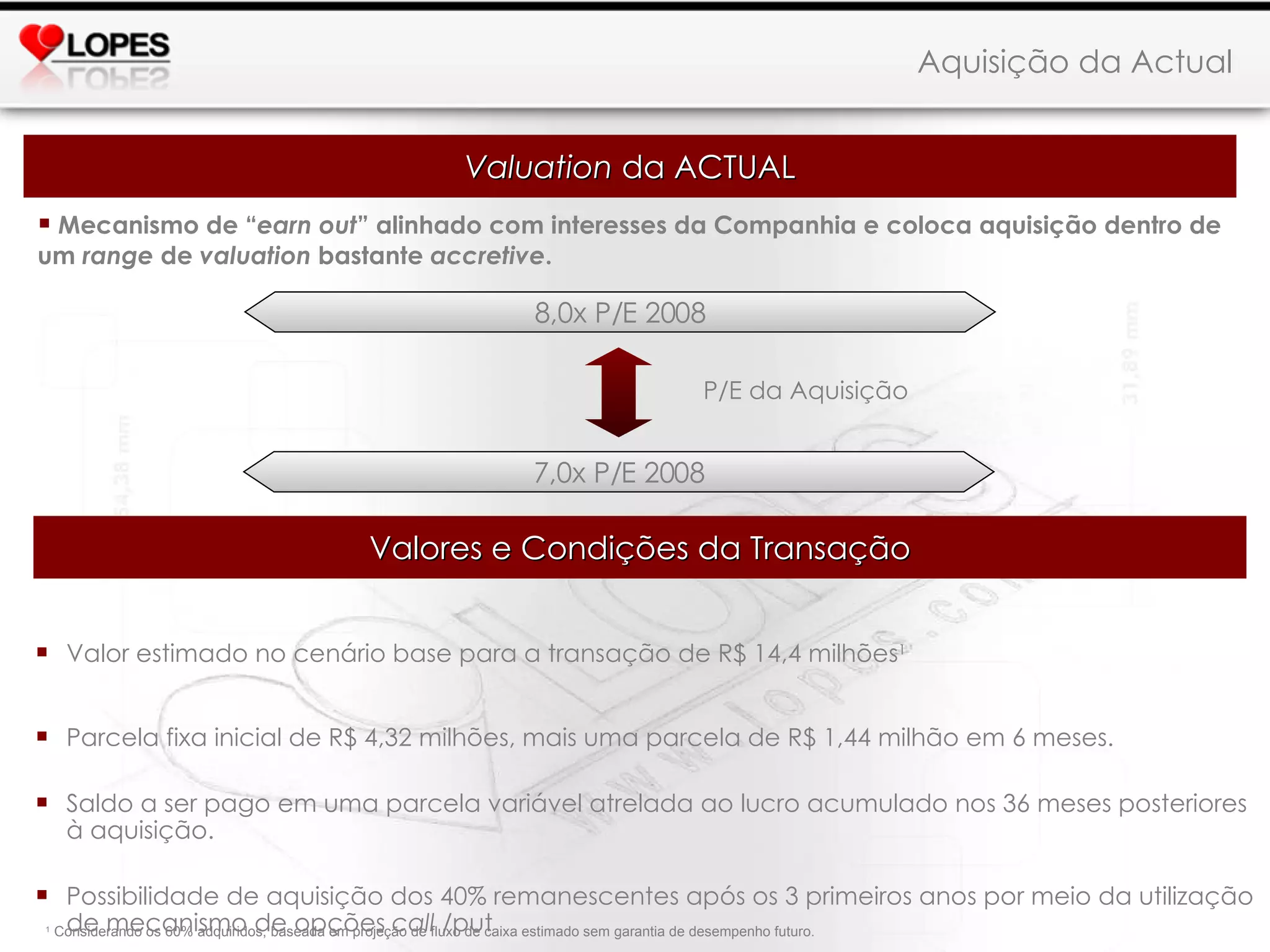 Mecanismo de “ earn out ” alinhado com interesses da Companhia e coloca aquisição dentro de um  range  de  valuation  bastante  accretive . Aquisição da Actual 8,0x P/E 2008 7,0x P/E 2008 P/E da Aquisição Valor estimado no cenário base para a transação de R$ 14,4 milhões 1 Parcela fixa inicial de R$ 4,32 milhões, mais uma parcela de R$ 1,44 milhão em 6 meses. Saldo a ser pago em uma parcela variável atrelada ao lucro acumulado nos 36 meses posteriores à aquisição. Possibilidade de aquisição dos 40% remanescentes após os 3 primeiros anos por meio da utilização de mecanismo de opções  call  /put 1  Considerando os 60% adquiridos, baseada em projeção de fluxo de caixa estimado sem garantia de desempenho futuro.  Valuation  da ACTUAL Valores e Condições da Transação 