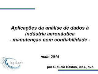 Programa de Atualização Profissional
Aplicações da análise de dados à
indústria aeronáutica
- manutenção com confiabilidade -
maio 2014
por Gláucio Bastos, M.B.A., Ch.E.
 