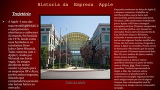 Historia da Empresa Apple 
Trajetória 
 A Apple é uma das 
maiores empresas d 
e equipamentos 
eletrônicos e softwares 
do mundo, foi fundada 
em 1976, tendo como 
seus fundadores os 
estudantes Steve 
Jobs e Steve Wozniak. 
Tudo começou com o 
Apple I, criado por 
Wozniak nas horas 
vagas. Os amigos 
decidiram tentar 
vender o projeto para 
as empresas HP e Atari, 
porém ambas negaram, 
dizendo que 
computadores pessoais 
não teriam futuro no 
mercado. 
Sede da apple 
Enquanto continuava na linha do Apple II, 
a empresa começou a trabalhar na 
interface gráfica, que já havia sido 
desenvolvida anteriormente pela Xerox. 
Na época, A Microsoft estava trabalhando 
para a Apple, e Bill Gates conseguiu 
exemplares do Lisa (Primeiro computador 
com interface gráfica a ser lançado no 
mercado). Pouco antes do lançamento do 
Lisa, Bill Gates lançou o Windows, 
utilizando a mesma interface do Lisa, 
porem com algumas funções modificadas. 
O Lisa não fez muito sucesso, chegando a 
deixar a Apple no vermelho. Porem serviu 
de Base para o Macintosh, que fez muito 
mais sucesso. O Sistema operacional dele, 
Mac OS, era o melhor da época, usando 
muito menos memória. 
A Apple passou a fabricar outros 
aparelhos eletrônicos a partir de então, 
como o iPhone, iPad, iPod, e outros 
aparelhos. O sistema operacional da 
Apple, o Mac, não roda em outros 
computadores ("plataforma PC"), 
somente nos da Apple. Algumas versões 
mais antigas rodam por uso de alguns 
truques, mas o desempenho total do 
sistema só se atinge com um computador 
da Apple. 
 