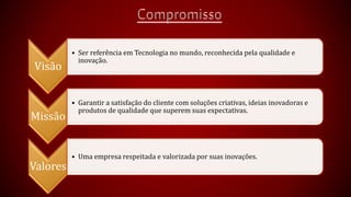 Visão 
• Ser referência em Tecnologia no mundo, reconhecida pela qualidade e 
inovação. 
Missão 
• Garantir a satisfação do cliente com soluções criativas, ideias inovadoras e 
produtos de qualidade que superem suas expectativas. 
Valores 
• Uma empresa respeitada e valorizada por suas inovações. 
 
