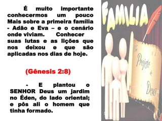 	É muito importante conhecermos um pouco Mais sobre a primeira família - Adão e Eva – e o cenário onde viviam. 	Conhecer suas lutas e as lições que nos deixou e que são aplicadas nos dias de hoje. (Gênesis 2:8) 	- E plantou o SENHOR Deus um jardim no Éden, do lado oriental; e pôs ali o homem que tinha formado.