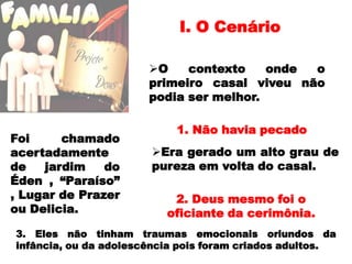 I. O CenárioO contexto onde o primeiro casal viveu não podia ser melhor.1. Não havia pecado Foi chamado acertadamente de jardim do Éden , “Paraíso” , Lugar de Prazer ou Delicia. Era gerado um alto grau de pureza em volta do casal.2. Deus mesmo foi o oficiante da cerimônia.3. Eles não tinham traumas emocionais oriundos da infância, ou da adolescência pois foram criados adultos.
