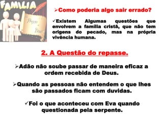 Existem Algumas questões que envolvem a família cristã, que não tem origens do pecado, mas na própria vivência humana.2. A Questão do repasse.Adão não soube passar de maneira eficaz a ordem recebida de Deus.