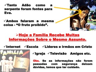 Foi o que aconteceu com Eva quando questionada pela serpente.A maneira como passamos nossas experiências com Deus para os nossos familiares não deve deixar dúvidas.