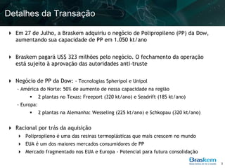 Detalhes da Transação

 Em 27 de Julho, a Braskem adquiriu o negócio de Polipropileno (PP) da Dow,
  aumentando sua capacidade de PP em 1.050 kt/ano


 Braskem pagará US$ 323 milhões pelo negócio. O fechamento da operação
  está sujeito à aprovação das autoridades anti-truste


 Negócio de PP da Dow: - Tecnologias Spheripol e Unipol
   - América do Norte: 50% de aumento de nossa capacidade na região
              2 plantas no Texas: Freeport (320 kt/ano) e Seadrift (185 kt/ano)
   - Europa:
              2 plantas na Alemanha: Wesseling (225 kt/ano) e Schkopau (320 kt/ano)


 Racional por trás da aquisição
    Polipropileno é uma das resinas termoplásticas que mais crescem no mundo
    EUA é um dos maiores mercados consumidores de PP
    Mercado fragmentado nos EUA e Europa - Potencial para futura consolidação

                                                                                       3
 