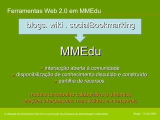 Ferramentas Web 2.0 em MMEdu blogs. wiki . socialBookmarking A utilização de ferramentas Web 2.0 e a promoção de processos de aprendizagem colaborativa MMEdu »  interacção aberta à comunidade »  disponibilização de conhecimento discutido e construído »  partilha de recursos modelo de trabalho colaborativo e dinâmico relações interpessoais mais sólidas e intemporais Braga . 11 Out 2008 