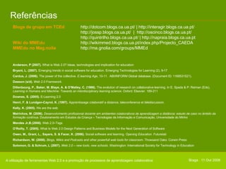 Referências A utilização de ferramentas Web 2.0 e a promoção de processos de aprendizagem colaborativa Blogs de grupo em TCEd   http://dotcom.blogs.ca.ua.pt/ | http://interagir.blogs.ca.ua.pt/  http://jossp.blogs.ca.ua.pt/  |  http://oscinco.blogs.ca.ua.pt/ http://quintrilho.blogs.ca.ua.pt/ | http://napraia.blogs.ca.ua.pt Wiki do MMEdu  http://wikimmed.blogs.ca.ua.pt/index.php/Projecto_CAEDA MMEdu no Mag.nolia http://ma.gnolia.com/groups/MMEd Anderson, P (2007).  What is Web 2.0? Ideas, technologies and implication for education Bryant, L. (2007).  Emerging trends in social software for education.   Emerging Technologies for Learning (2), 9-17 Cardus, J. (2006).  The power of the collective . E.learning Age,  10-11.  ABI/INFORM Global database.  (Document ID: 1168531521).  Dawson (s/d).  Web 2.0 Framework .  Dillenbourg, P., Baker, M. Blaye, A. & O’Malley, C. (1996).  The evolution of research on collaborative learning. In E. Spada & P. Reiman (Eds),  Learning in Humans and Machine: Towards an interdisciplinary learning science .  Oxford: Elsevier. 189-211 Downes, S. (2005).  E-Learning 2.0 Henri, F. & Lundgen-Cayrol, K. (1997).   Apprentissage colaboratif a distance, teleconference et télédiscussion.  Kelly, K. (2005).  We are the web Meirinhos, M. (2006).  Desenvolvimento profissional docente em ambientes colaborativos de aprendizagem a distância: estudo de caso no âmbito da formação contínua . Doutoramento em Estudos da Criança – Tecnologias da Informação e Comunicação, Universidade do Minho Mendes Jr,B.(2006).  Web 2.0–Tags O’Reilly, T. (2005).  What Is Web 2.0 Design Patterns and Business Models for the Next Generation of Software Owen, M., Grant, L., Sayers, S. & Facer, K. (2006).  Social software and learning.  Opening Education.  Futurelab Richardson, W. (2006).  Blogs, Wikis and Podcasts and other powerfull web tools for classroom . Thowsand Oaks: Corwin Press Solomon, G. & Schrum, L (2007).  Web 2.0 – new tools, new schools .  Washington: International Society for Technology in Education  Braga . 11 Out 2008 