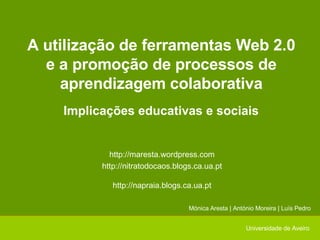 A utilização de ferramentas Web 2.0 e a promoção de processos de aprendizagem colaborativa Implicações educativas e sociais Mónica Aresta | António Moreira | Luís Pedro Universidade de Aveiro http://maresta.wordpress.com http://nitratodocaos.blogs.ca.ua.pt http://napraia.blogs.ca.ua.pt 