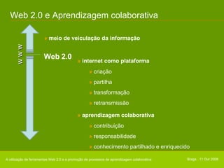 Web 2.0 e Aprendizagem colaborativa w w w Web 2.0 »  meio de veiculação da informação A utilização de ferramentas Web 2.0 e a promoção de processos de aprendizagem colaborativa Braga . 11 Out 2008 »  internet como plataforma »   criação »   partilha »   transformação »   retransmissão »  aprendizagem colaborativa »   contribuição »   responsabilidade »   conhecimento partilhado e enriquecido 
