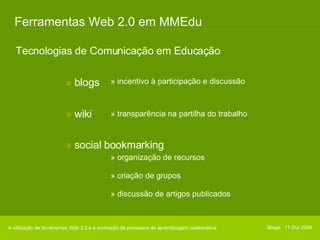 Ferramentas Web 2.0 em MMEdu Tecnologias de Comunicação em Educação A utilização de ferramentas Web 2.0 e a promoção de processos de aprendizagem colaborativa Braga . 11 Out 2008 » incentivo à participação e discussão »  blogs » transparência na partilha do trabalho »  wiki » organização de recursos » criação de grupos » discussão de artigos publicados »  social bookmarking 