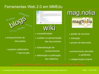Ferramentas Web 2.0 em MMEdu » gestão de recursos » interação » grupos de discussão »conhecimento discutido  e partilhado  » categorização própria A utilização de ferramentas Web 2.0 e a promoção de processos de aprendizagem colaborativa modelos de trabalho assentes na colaboração e na partilha de significados Braga . 11 Out 2008 » enriquecimento de  discussões » projecto colaborativo  > intervenção dot.com INTERAGIR J O S S P OS CINCO Quintrilho blogs wiki » competitividade » cuidado na apresentação  dos documentos » sistematização de  conhecimentos » elaboração e publicação  dos relatórios mag.nolia 