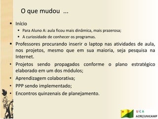O que mudou ...
 Início
    Para Aluno A: aula ficou mais dinâmica, mais prazerosa;
    A curiosidade de conhecer os programas.
 Professores procurando inserir o laptop nas atividades de aula,
  nos projetos, mesmo que em sua maioria, seja pesquisa na
  Internet.
• Projetos sendo propagados conforme o plano estratégico
  elaborado em um dos módulos;
• Aprendizagem colaborativa;
• PPP sendo implementado;
• Encontros quinzenais de planejamento.
 