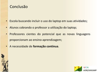 Conclusão


• Escola buscando incluir o uso do laptop em suas atividades;

• Alunos cobrando o professor a utilização do laptop;

• Professores cientes do potencial que as novas linguagens
  proporcionam ao ensino-aprendizagem;

• A necessidade de formação continua.
 
