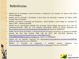 Referências:
   KENSKY, Vani M. Tecnologias e Ensino Presencial e a Distância.9 ª ed. Campinas, SP: Papirus, 2012. (Série
    Prática Pedagógica).
   KENSKY, Vani M .Educação e Tecnologias: O Novo Ritmo da Informação. Campinas, SP: Papirus, 2007.
    (Coleção Papirus Educação)
   MORAN, José Manuel. A Educação que Desejamos – Novos Desafios e Como Chegar Lá . Campinas, SP:
    Papirus, 2007. – (Papirus Educação)
•   KENSKY, Vani M. Aprendizagem Mediada Pela Tecnologia. Revista Diálogo Educacional, vol. 4, núm. 10,
    septiembre-diciembre, 2003, pp. 1-10. Pontifícia Universidade Católica do Paraná. Disponível em:
    http://redalyc.uaemex.mx/redalyc/pdf/1891/189118047005.pdf Acesso em: 09/08/2012
•   KENSKI, Vani M. Novas tecnologias: o redimensionamento do espaço e do tempo e os impactos no trabalho
    docente. Rev. Bras. Educ. [online]. 1998, n.08, pp. 58-71. ISSN 1413-2478. Disponível em:
    http://educa.fcc.org.br/scielo.php?script=sci_abstract&pid=S1413-
    24781998000200006&lng=pt&nrm=iso&tlng=pt Acesso em: 09/08/2012
   Podcast com Léa Fagundes. Disponível em: http://webcurriculo.podomatic.com/player/web/2008-08-
    07T10_27_39-07_00 Acesso em: 13/09/2012
   NÓVOA,       A.     Formação       de     professores    e    profissão  docente.     Disponível     em:
    http://repositorio.ul.pt/bitstream/10451/4758/1/FPPD_A_Novoa.pdf Acesso em: 22/05/2012
 