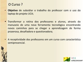 O Curso ?
• Objetivo de subsidiar o trabalho do professor com o uso do
  laptop do projeto UCA;

 Transformar a rotina dos professores e alunos, através do
  manuseio de uma nova ferramenta tecnológica encontrando
  novos caminhos para se chegar a aprendizagem de forma
  prazerosa, desafiadora e questionadora;

• A receptividade dos professores em um curso com característica
  semipresencial.
 