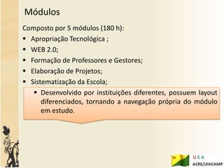 Módulos
Composto por 5 módulos (180 h):
 Apropriação Tecnológica ;
 WEB 2.0;
 Formação de Professores e Gestores;
 Elaboração de Projetos;
 Sistematização da Escola;
    Desenvolvido por instituições diferentes, possuem layout
      diferenciados, tornando a navegação própria do módulo
      em estudo.
 